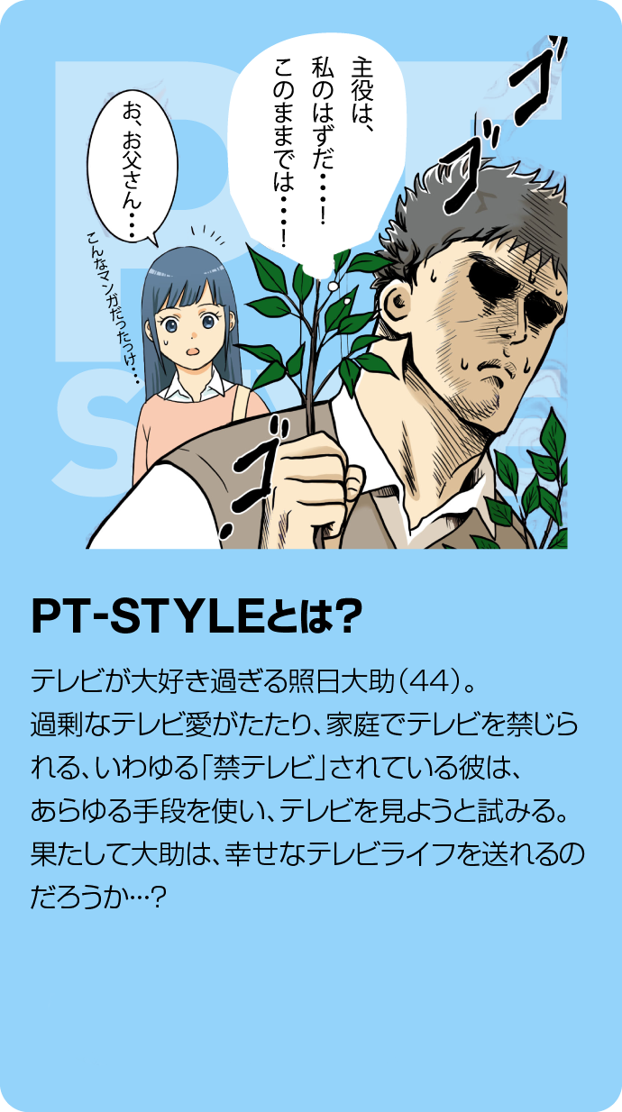 PT-STYLEとは?テレビが大好き過ぎる照日大助(44)過剰なテレビ愛がたたり、家庭で「禁テレビ」されている彼は、あらゆる手段を使い、テレビを見ようと試みる。果たして大助は、幸せなテレビライフを送れるのだろうか・・・?