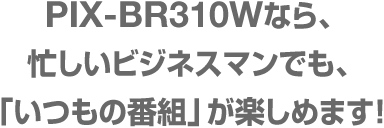 PIX-BR310W 忙しいビジネスマンでも、「いつもの番組」が楽しめます！