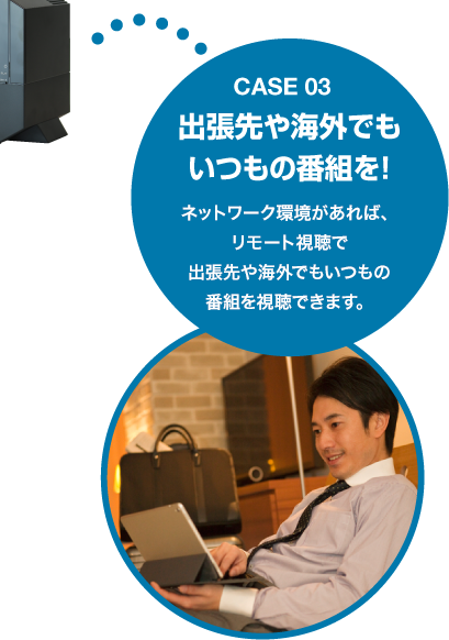 Case03 出張先や海外でもいつもの番組を！ネットワーク環境があれば、リモート視聴で出張先や海外でもいつもの番組を視聴できます。