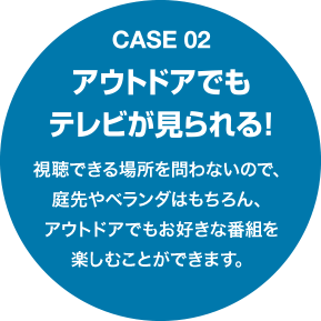 Case02 アウトドアでもテレビが見られる！視聴できる場所を問わないので、庭先やベランダはもちろん、アウトドアでもお好きな番組を楽しむことができます。