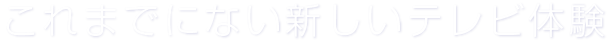 これまでにない新しいテレビ体験。
